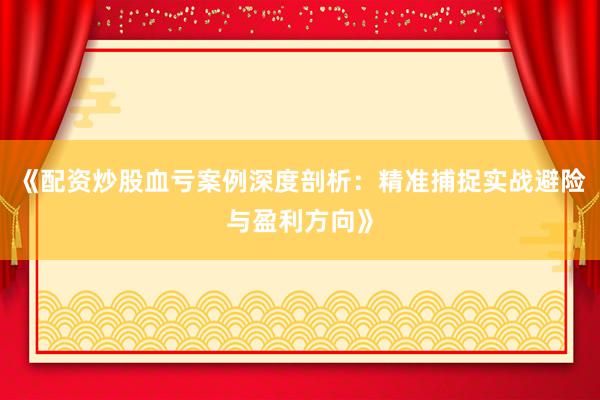 《配资炒股血亏案例深度剖析：精准捕捉实战避险与盈利方向》