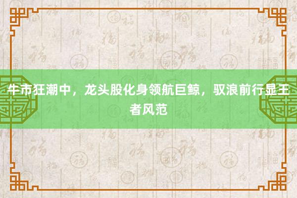 牛市狂潮中，龙头股化身领航巨鲸，驭浪前行显王者风范