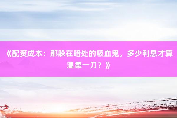 《配资成本：那躲在暗处的吸血鬼，多少利息才算温柔一刀？》
