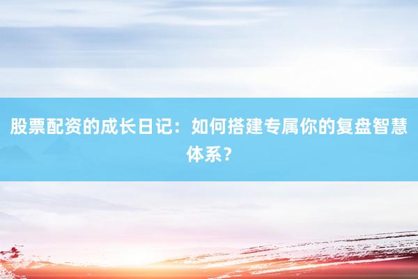 股票配资的成长日记：如何搭建专属你的复盘智慧体系？