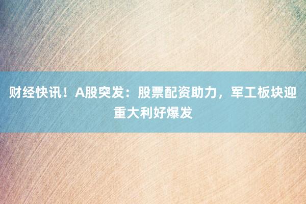 财经快讯！A股突发：股票配资助力，军工板块迎重大利好爆发