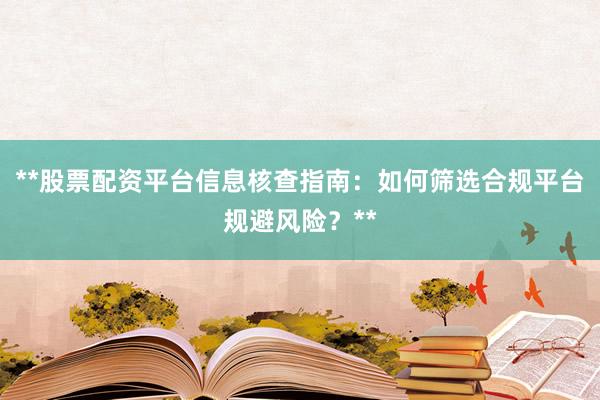 **股票配资平台信息核查指南：如何筛选合规平台规避风险？**