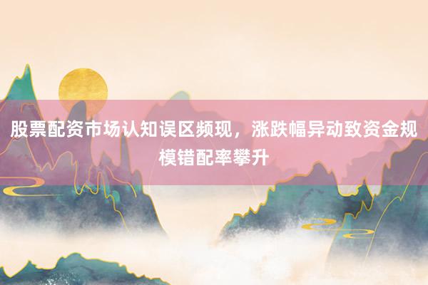 股票配资市场认知误区频现，涨跌幅异动致资金规模错配率攀升