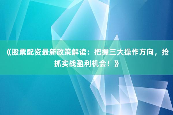 《股票配资最新政策解读：把握三大操作方向，抢抓实战盈利机会！》