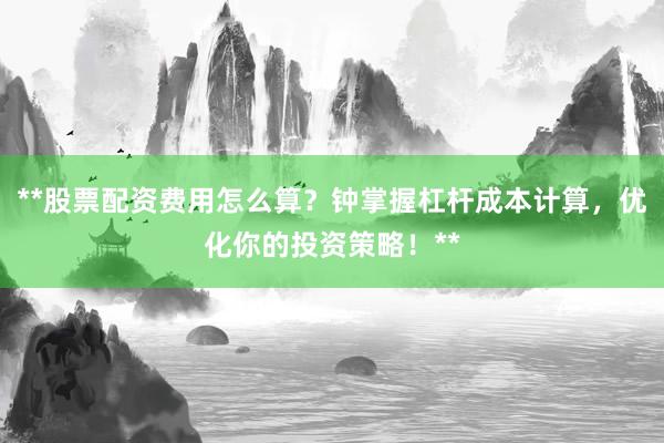 **股票配资费用怎么算？钟掌握杠杆成本计算，优化你的投资策略！**