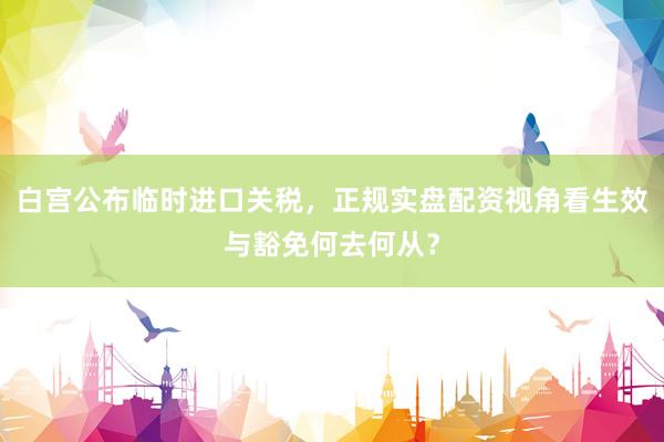 白宫公布临时进口关税，正规实盘配资视角看生效与豁免何去何从？