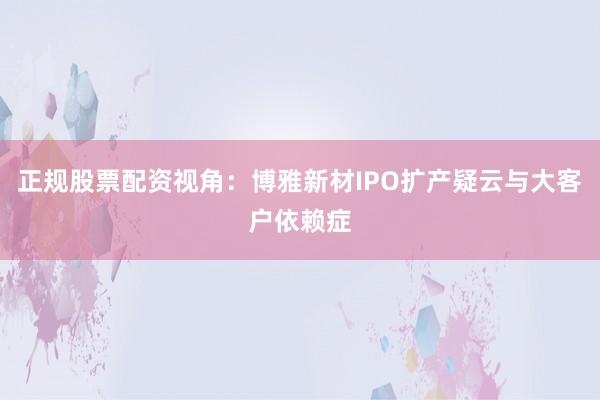 正规股票配资视角：博雅新材IPO扩产疑云与大客户依赖症