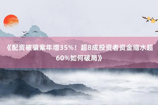 《配资被骗案年增35%！超8成投资者资金缩水超60%如何破局》