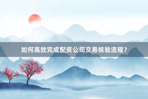 如何高效完成配资公司交易核验流程？