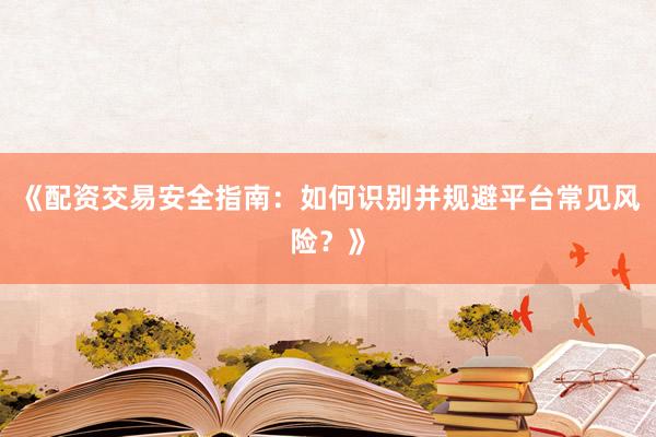 《配资交易安全指南：如何识别并规避平台常见风险？》