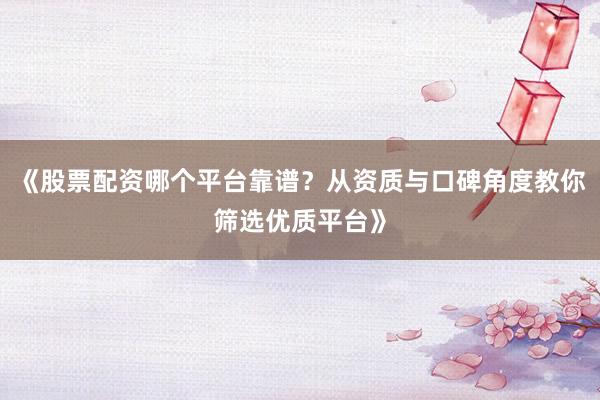 《股票配资哪个平台靠谱?从资质与口碑角度教你筛选优质平台》