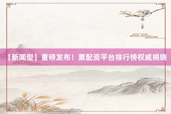 【新闻型】重磅发布！票配资平台排行榜权威揭晓