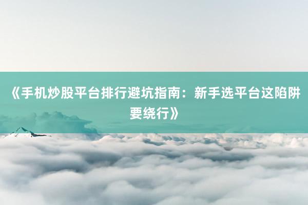 《手机炒股平台排行避坑指南：新手选平台这陷阱要绕行》