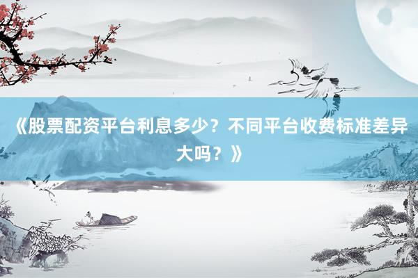 《股票配资平台利息多少？不同平台收费标准差异大吗？》