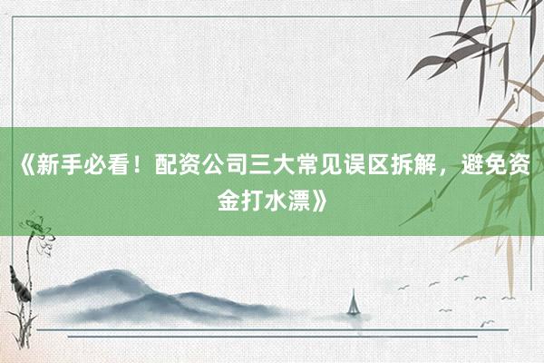 《新手必看！配资公司三大常见误区拆解，避免资金打水漂》