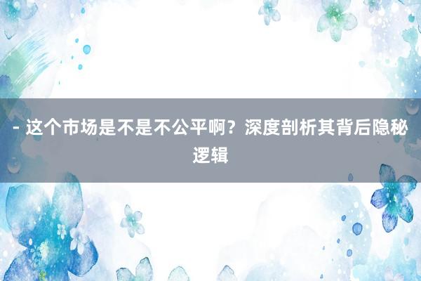 - 这个市场是不是不公平啊？深度剖析其背后隐秘逻辑