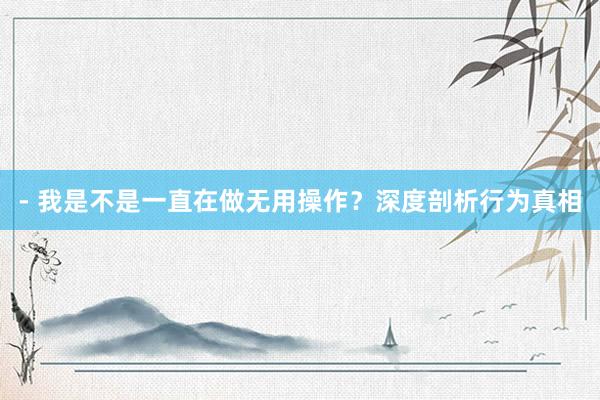 - 我是不是一直在做无用操作？深度剖析行为真相