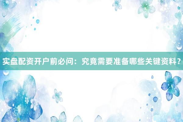 实盘配资开户前必问：究竟需要准备哪些关键资料？