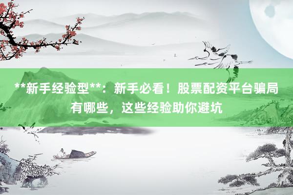 **新手经验型**：新手必看！股票配资平台骗局有哪些，这些经验助你避坑