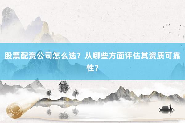 股票配资公司怎么选？从哪些方面评估其资质可靠性？