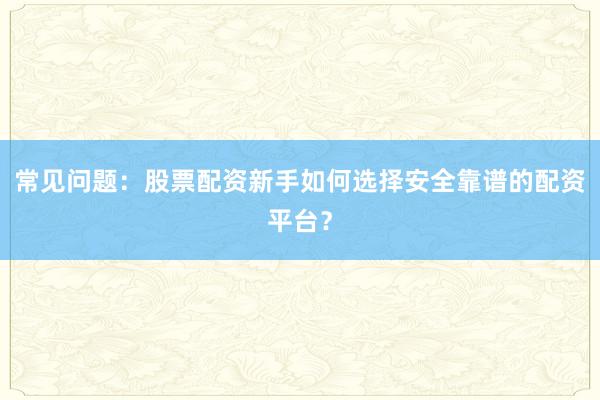 常见问题：股票配资新手如何选择安全靠谱的配资平台？