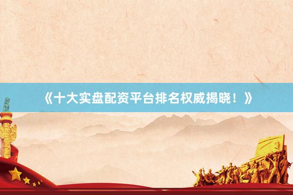 《十大实盘配资平台排名权威揭晓！》