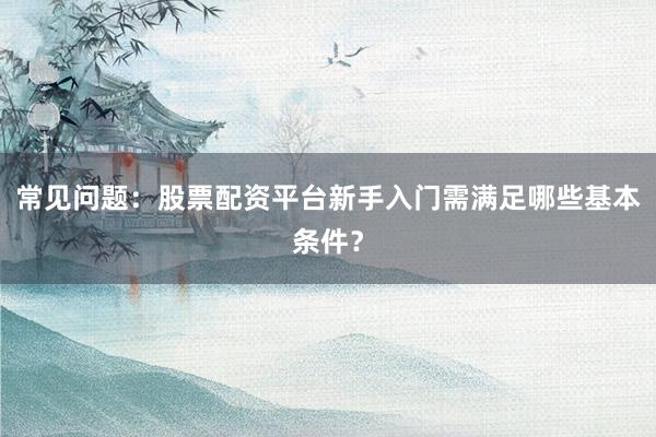 常见问题：股票配资平台新手入门需满足哪些基本条件？