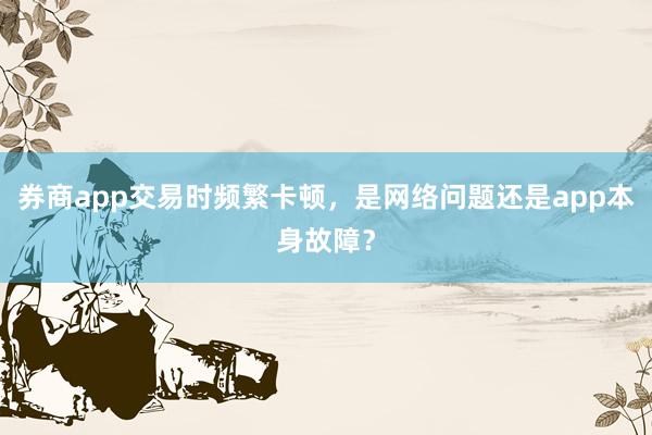 券商app交易时频繁卡顿，是网络问题还是app本身故障？
