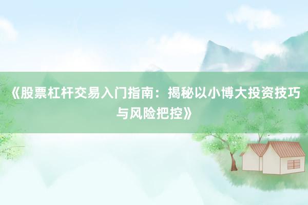 《股票杠杆交易入门指南：揭秘以小博大投资技巧与风险把控》