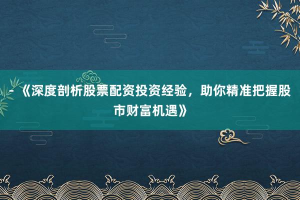 - 《深度剖析股票配资投资经验，助你精准把握股市财富机遇》
