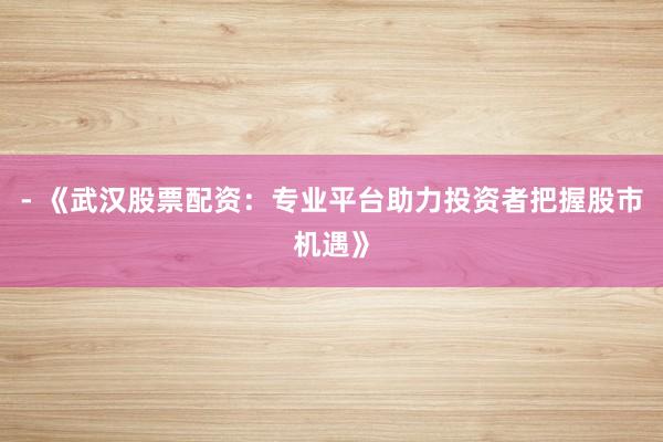 - 《武汉股票配资：专业平台助力投资者把握股市机遇》