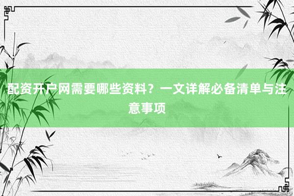 配资开户网需要哪些资料？一文详解必备清单与注意事项