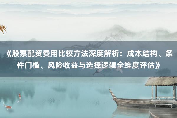 《股票配资费用比较方法深度解析：成本结构、条件门槛、风险收益与选择逻辑全维度评估》