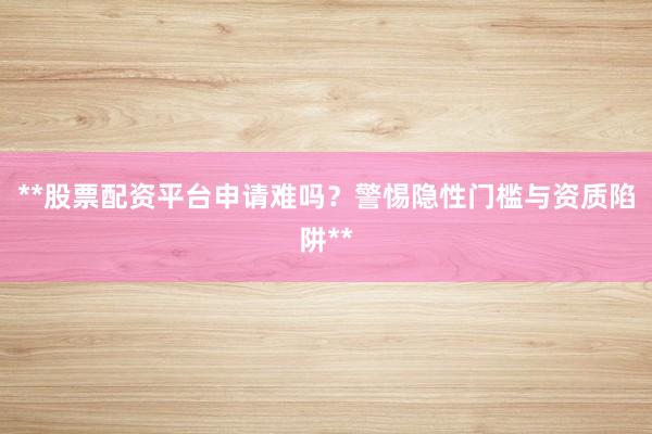 **股票配资平台申请难吗？警惕隐性门槛与资质陷阱**