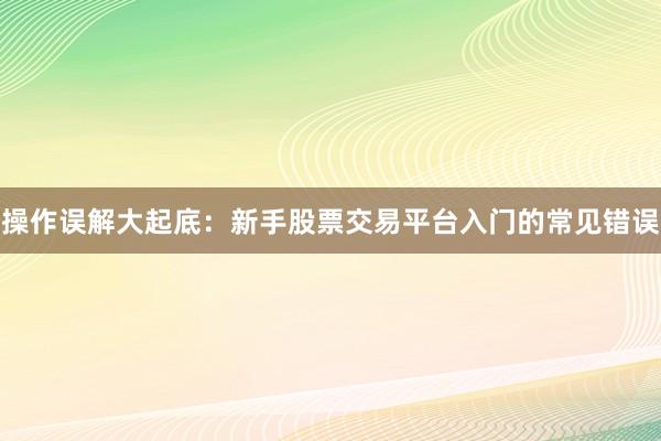 操作误解大起底：新手股票交易平台入门的常见错误