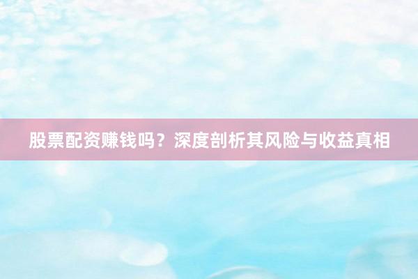 股票配资赚钱吗？深度剖析其风险与收益真相