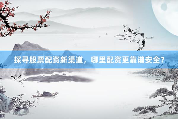 探寻股票配资新渠道，哪里配资更靠谱安全？