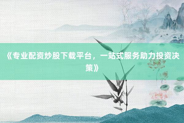 《专业配资炒股下载平台，一站式服务助力投资决策》