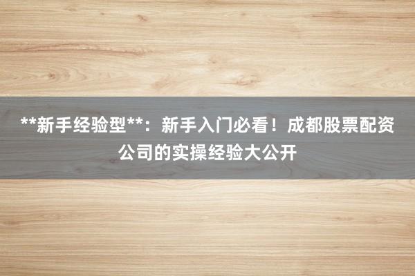 **新手经验型**：新手入门必看！成都股票配资公司的实操经验大公开
