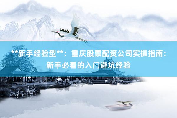 **新手经验型**：重庆股票配资公司实操指南：新手必看的入门避坑经验