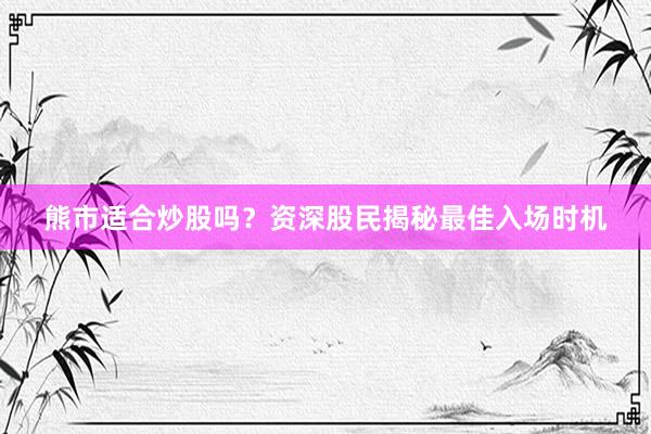 熊市适合炒股吗？资深股民揭秘最佳入场时机