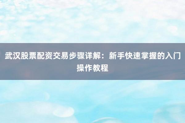 武汉股票配资交易步骤详解：新手快速掌握的入门操作教程