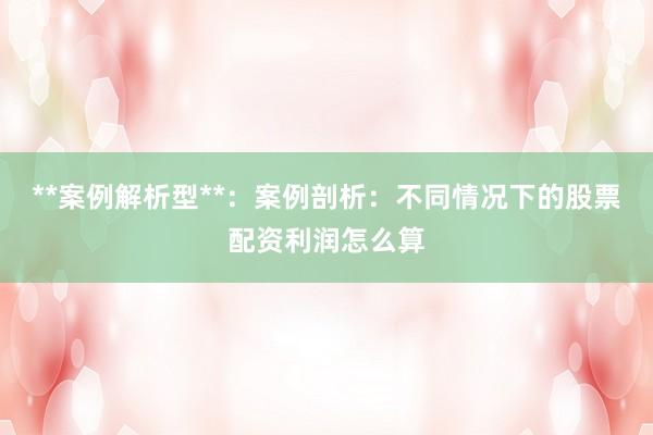 **案例解析型**：案例剖析：不同情况下的股票配资利润怎么算