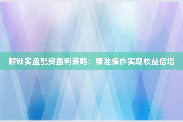 解锁实盘配资盈利策略：精准操作实现收益倍增
