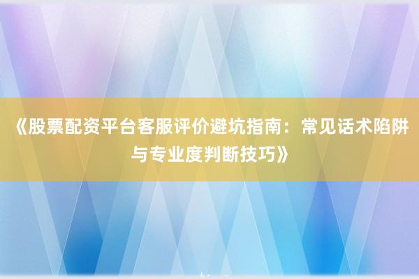 《股票配资平台客服评价避坑指南：常见话术陷阱与专业度判断技巧》