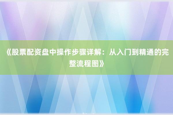 《股票配资盘中操作步骤详解：从入门到精通的完整流程图》