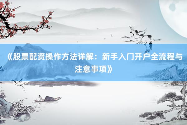 《股票配资操作方法详解：新手入门开户全流程与注意事项》