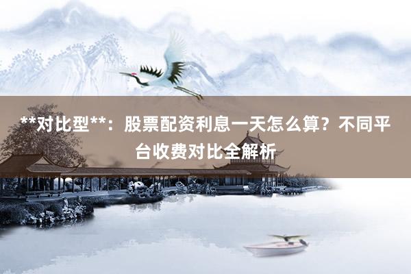 **对比型**：股票配资利息一天怎么算？不同平台收费对比全解析
