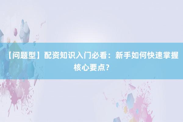 【问题型】配资知识入门必看：新手如何快速掌握核心要点？