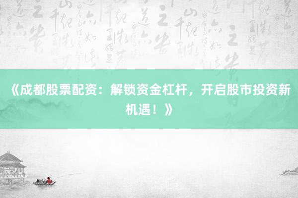 《成都股票配资：解锁资金杠杆，开启股市投资新机遇！》